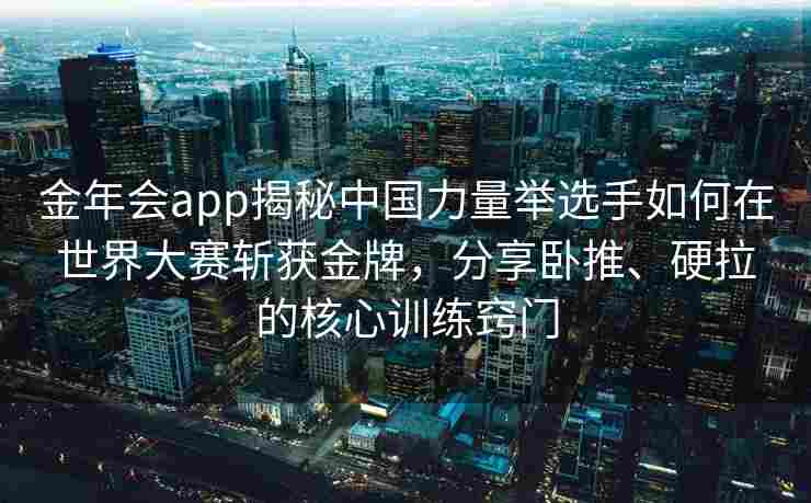 金年会app揭秘中国力量举选手如何在世界大赛斩获金牌，分享卧推、硬拉的核心训练窍门