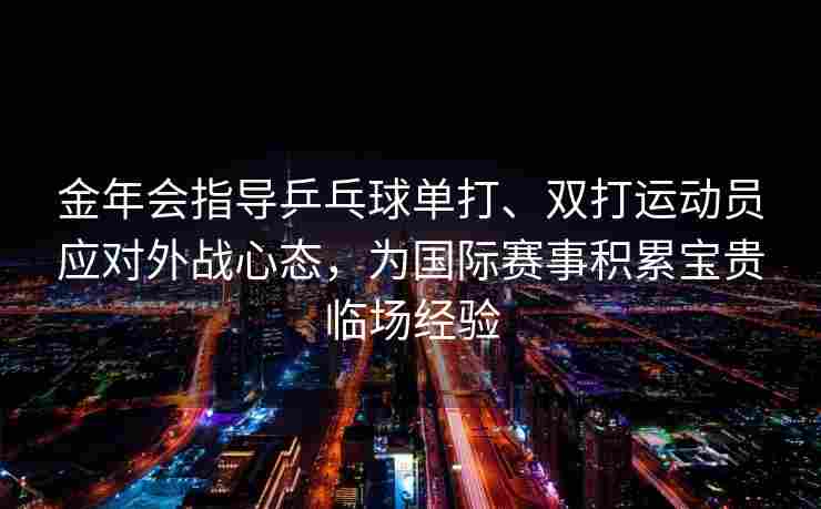 金年会指导乒乓球单打、双打运动员应对外战心态，为国际赛事积累宝贵临场经验