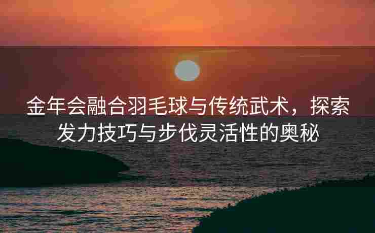 金年会融合羽毛球与传统武术，探索发力技巧与步伐灵活性的奥秘