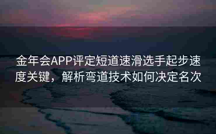 金年会APP评定短道速滑选手起步速度关键，解析弯道技术如何决定名次