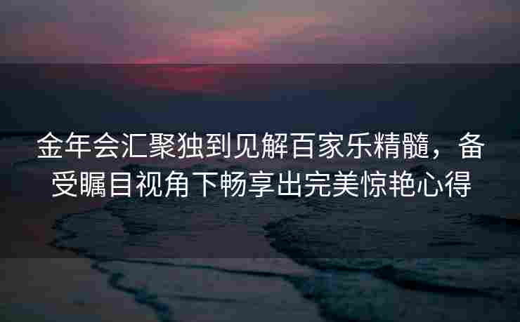 金年会汇聚独到见解百家乐精髓，备受瞩目视角下畅享出完美惊艳心得