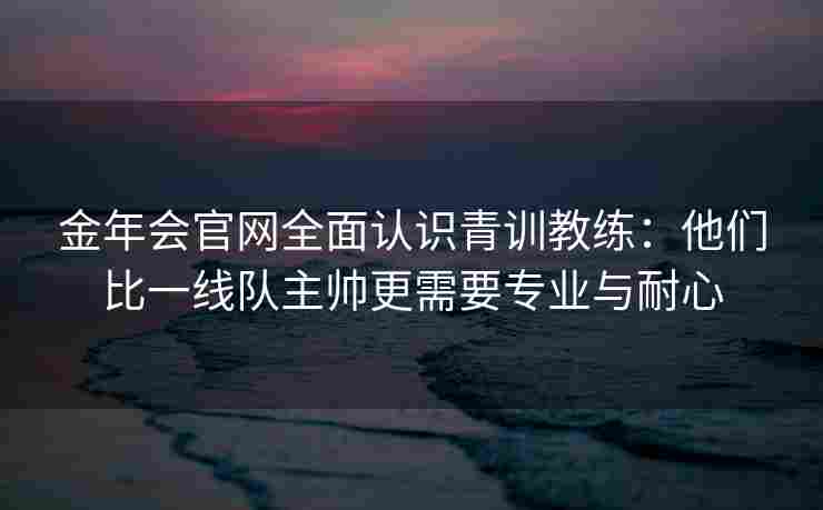金年会官网全面认识青训教练：他们比一线队主帅更需要专业与耐心
