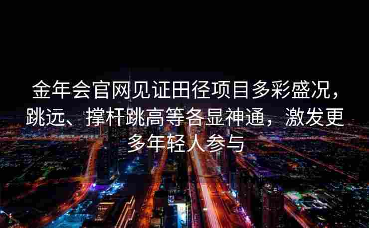 金年会官网见证田径项目多彩盛况，跳远、撑杆跳高等各显神通，激发更多年轻人参与