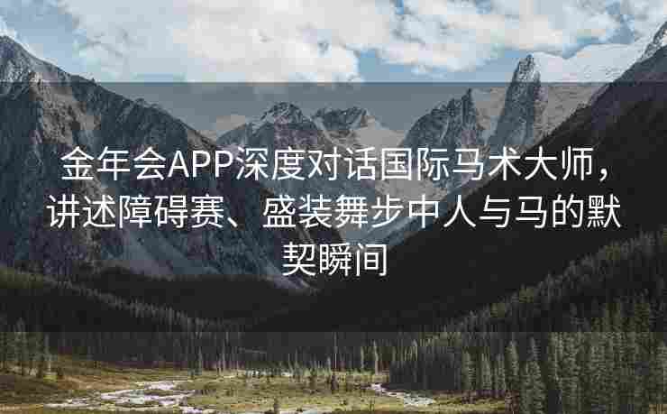 金年会APP深度对话国际马术大师，讲述障碍赛、盛装舞步中人与马的默契瞬间