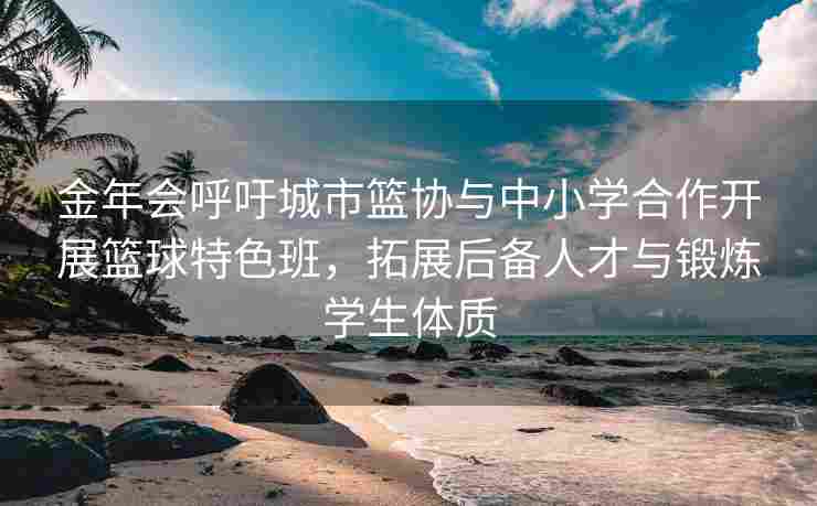金年会呼吁城市篮协与中小学合作开展篮球特色班，拓展后备人才与锻炼学生体质