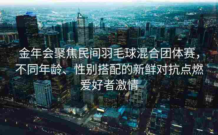 金年会聚焦民间羽毛球混合团体赛，不同年龄、性别搭配的新鲜对抗点燃爱好者激情