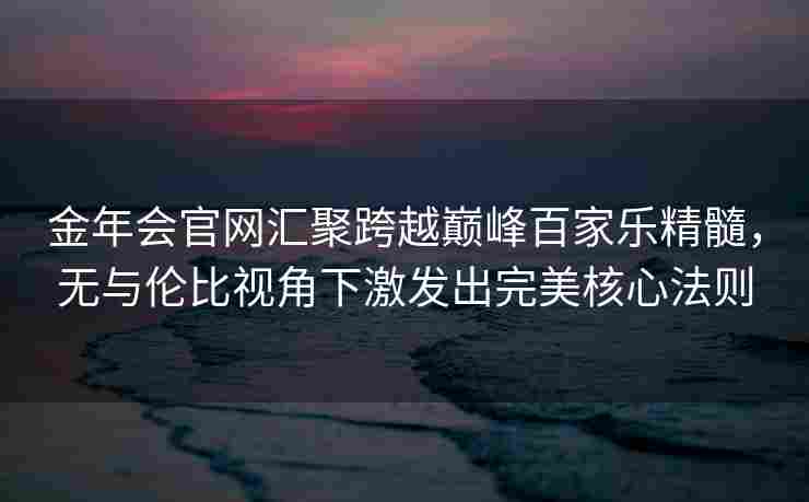 金年会官网汇聚跨越巅峰百家乐精髓，无与伦比视角下激发出完美核心法则