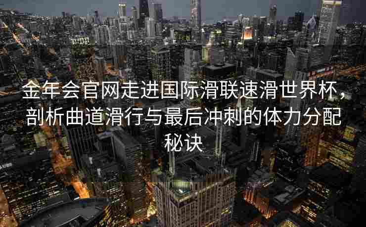 金年会官网走进国际滑联速滑世界杯，剖析曲道滑行与最后冲刺的体力分配秘诀