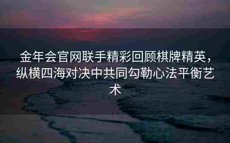 金年会官网联手精彩回顾棋牌精英，纵横四海对决中共同勾勒心法平衡艺术