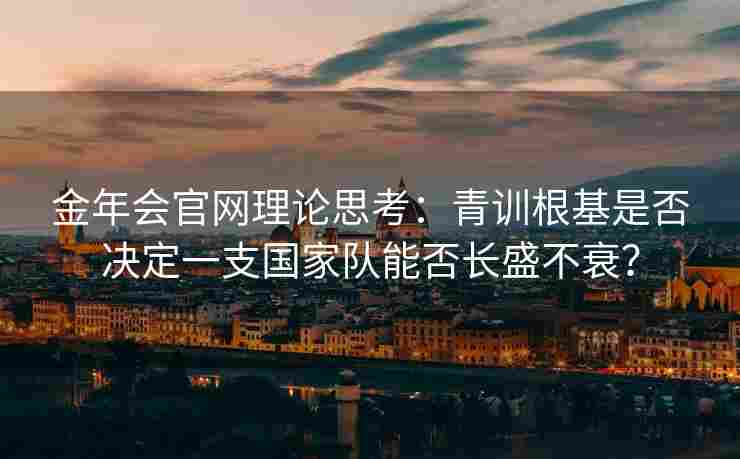 金年会官网理论思考：青训根基是否决定一支国家队能否长盛不衰？