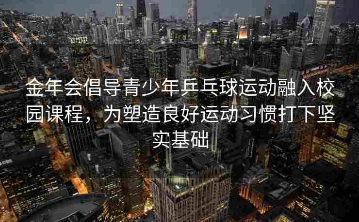 金年会倡导青少年乒乓球运动融入校园课程，为塑造良好运动习惯打下坚实基础
