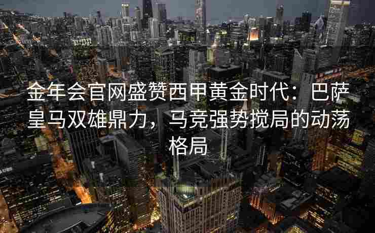 金年会官网盛赞西甲黄金时代：巴萨皇马双雄鼎力，马竞强势搅局的动荡格局