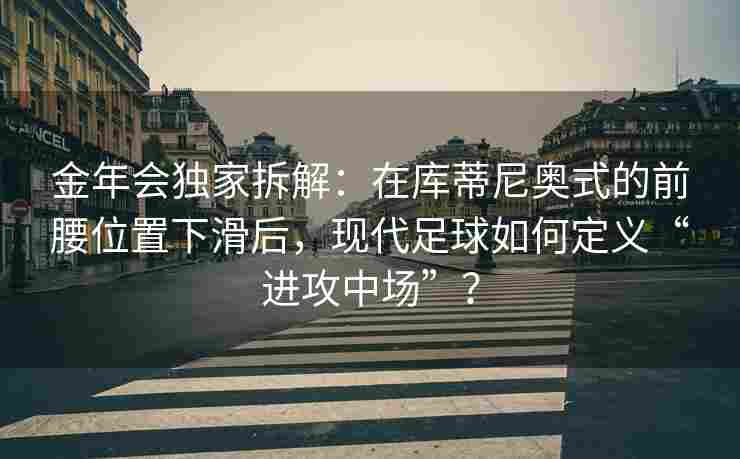金年会独家拆解：在库蒂尼奥式的前腰位置下滑后，现代足球如何定义“进攻中场”？