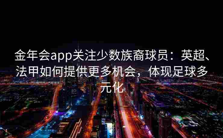 金年会app关注少数族裔球员：英超、法甲如何提供更多机会，体现足球多元化