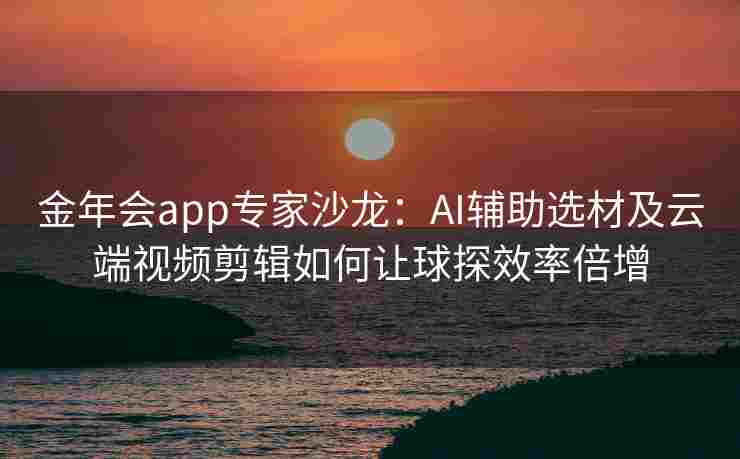金年会app专家沙龙：AI辅助选材及云端视频剪辑如何让球探效率倍增