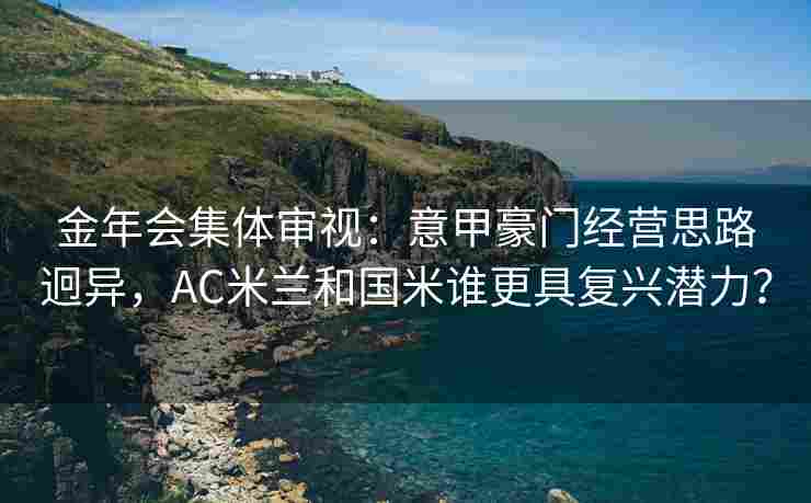 金年会集体审视：意甲豪门经营思路迥异，AC米兰和国米谁更具复兴潜力？